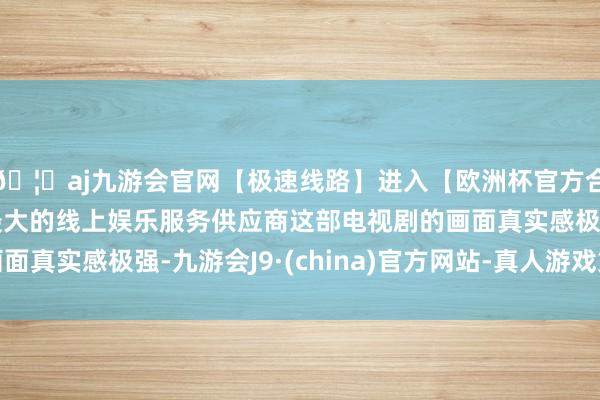 🦄aj九游会官网【极速线路】进入【欧洲杯官方合作网站】华人市场最大的线上娱乐服务供应商这部电视剧的画面真实感极强-九游会J9·(china)官方网站-真人游戏第一品牌