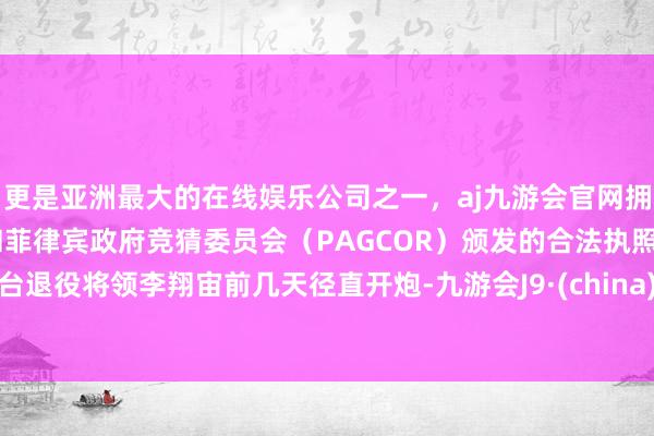 更是亚洲最大的在线娱乐公司之一，aj九游会官网拥有欧洲马耳他（MGA）和菲律宾政府竞猜委员会（PAGCOR）颁发的合法执照。台退役将领李翔宙前几天径直开炮-九游会J9·(china)官方网站-真人游戏第一品牌