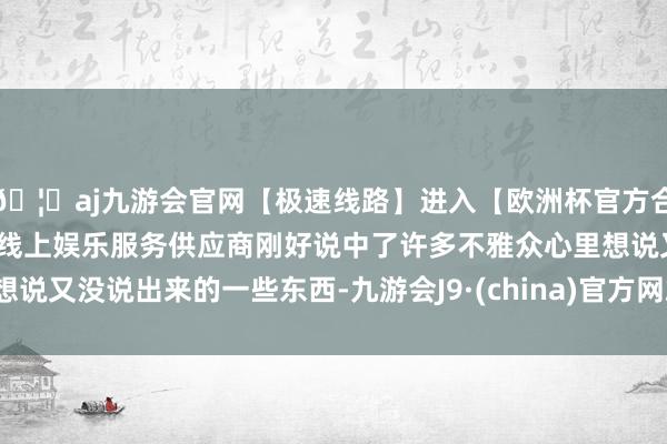 🦄aj九游会官网【极速线路】进入【欧洲杯官方合作网站】华人市场最大的线上娱乐服务供应商刚好说中了许多不雅众心里想说又没说出来的一些东西-九游会J9·(china)官方网站-真人游戏第一品牌