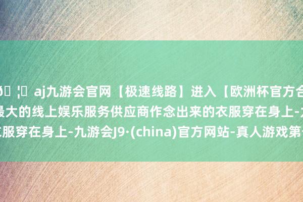 🦄aj九游会官网【极速线路】进入【欧洲杯官方合作网站】华人市场最大的线上娱乐服务供应商作念出来的衣服穿在身上-九游会J9·(china)官方网站-真人游戏第一品牌