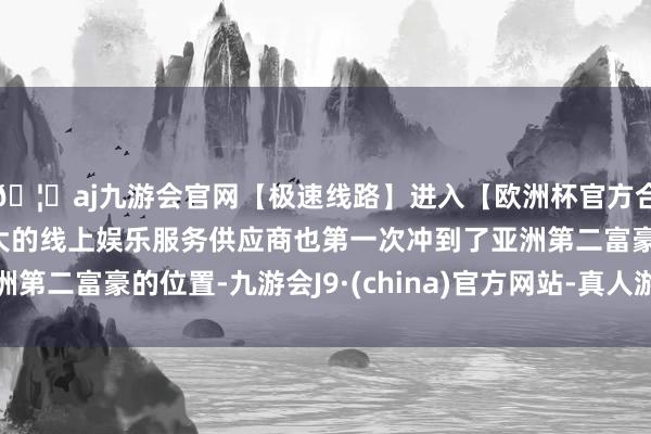 🦄aj九游会官网【极速线路】进入【欧洲杯官方合作网站】华人市场最大的线上娱乐服务供应商也第一次冲到了亚洲第二富豪的位置-九游会J9·(china)官方网站-真人游戏第一品牌