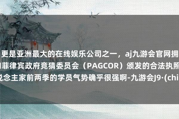 更是亚洲最大的在线娱乐公司之一，aj九游会官网拥有欧洲马耳他（MGA）和菲律宾政府竞猜委员会（PAGCOR）颁发的合法执照。东说念主家前两季的学员气势确乎很强啊-九游会J9·(china)官方网站-真人游戏第一品牌