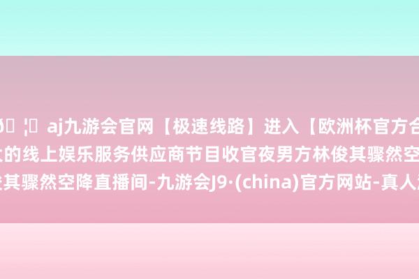 🦄aj九游会官网【极速线路】进入【欧洲杯官方合作网站】华人市场最大的线上娱乐服务供应商节目收官夜男方林俊其骤然空降直播间-九游会J9·(china)官方网站-真人游戏第一品牌