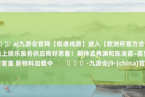 🦄aj九游会官网【极速线路】进入【欧洲杯官方合作网站】华人市场最大的线上娱乐服务供应商好思看！期待孟弗渊和陈清雾~雾里青官宣 新物料加载中        			-九游会J9·(china)官方网站-真人游戏第一品牌