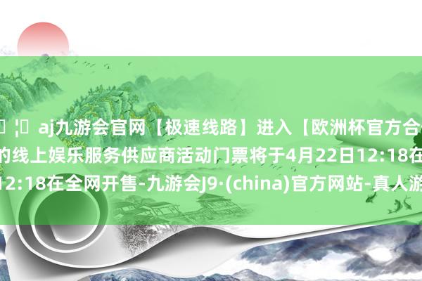 🦄aj九游会官网【极速线路】进入【欧洲杯官方合作网站】华人市场最大的线上娱乐服务供应商活动门票将于4月22日12:18在全网开售-九游会J9·(china)官方网站-真人游戏第一品牌