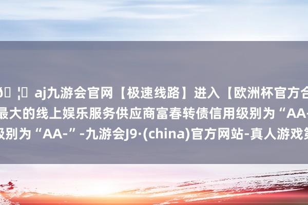 🦄aj九游会官网【极速线路】进入【欧洲杯官方合作网站】华人市场最大的线上娱乐服务供应商富春转债信用级别为“AA-”-九游会J9·(china)官方网站-真人游戏第一品牌