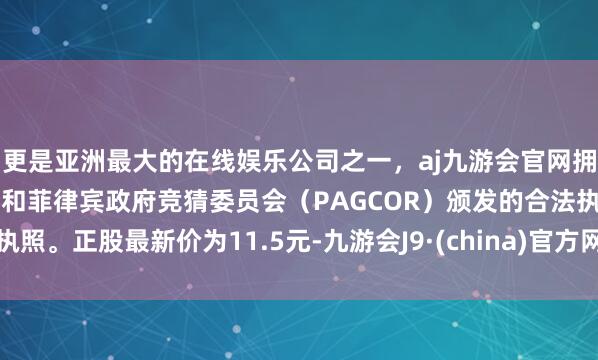 更是亚洲最大的在线娱乐公司之一，aj九游会官网拥有欧洲马耳他（MGA）和菲律宾政府竞猜委员会（PAGCOR）颁发的合法执照。正股最新价为11.5元-九游会J9·(china)官方网站-真人游戏第一品牌