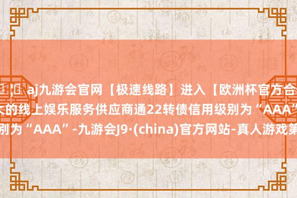 🦄aj九游会官网【极速线路】进入【欧洲杯官方合作网站】华人市场最大的线上娱乐服务供应商通22转债信用级别为“AAA”-九游会J9·(china)官方网站-真人游戏第一品牌
