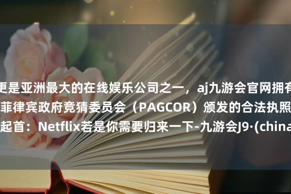 更是亚洲最大的在线娱乐公司之一，aj九游会官网拥有欧洲马耳他（MGA）和菲律宾政府竞猜委员会（PAGCOR）颁发的合法执照。图片起首：Netflix若是你需要归来一下-九游会J9·(china)官方网站-真人游戏第一品牌