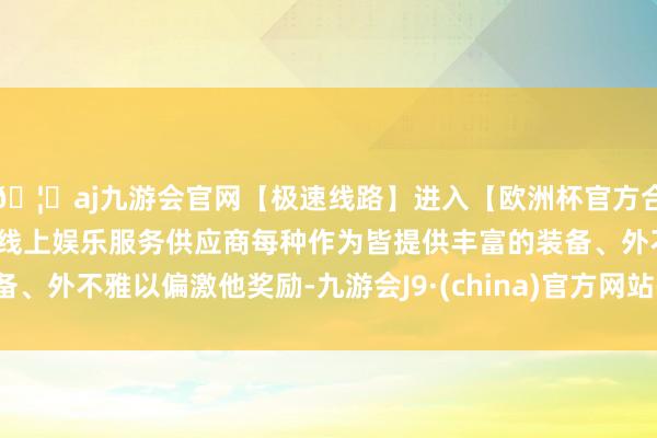 🦄aj九游会官网【极速线路】进入【欧洲杯官方合作网站】华人市场最大的线上娱乐服务供应商每种作为皆提供丰富的装备、外不雅以偏激他奖励-九游会J9·(china)官方网站-真人游戏第一品牌