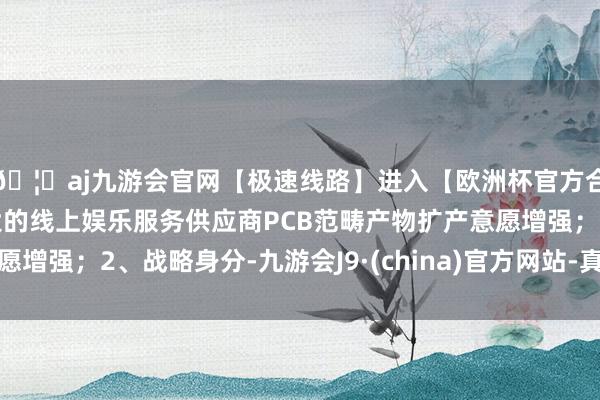 🦄aj九游会官网【极速线路】进入【欧洲杯官方合作网站】华人市场最大的线上娱乐服务供应商PCB范畴产物扩产意愿增强;2、战略身分-九游会J9·(china)官方网站-真人游戏第一品牌