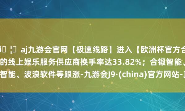 🦄aj九游会官网【极速线路】进入【欧洲杯官方合作网站】华人市场最大的线上娱乐服务供应商换手率达33.82%；合锻智能、波浪软件等跟涨-九游会J9·(china)官方网站-真人游戏第一品牌