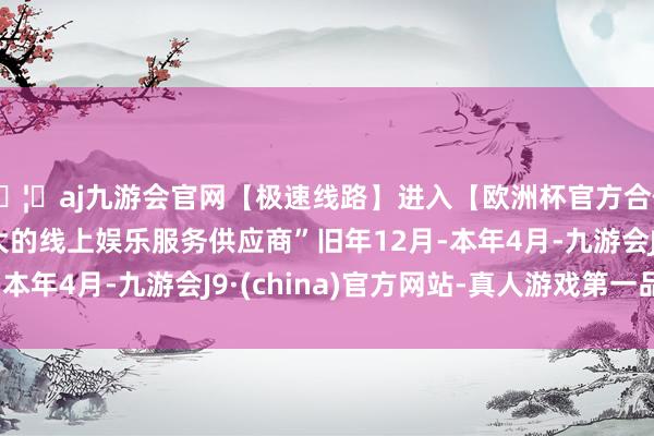 🦄aj九游会官网【极速线路】进入【欧洲杯官方合作网站】华人市场最大的线上娱乐服务供应商”旧年12月-本年4月-九游会J9·(china)官方网站-真人游戏第一品牌