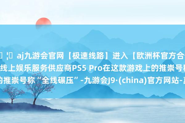 🦄aj九游会官网【极速线路】进入【欧洲杯官方合作网站】华人市场最大的线上娱乐服务供应商PS5 Pro在这款游戏上的推崇号称“全线碾压”-九游会J9·(china)官方网站-真人游戏第一品牌