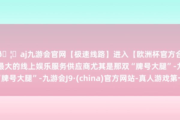 🦄aj九游会官网【极速线路】进入【欧洲杯官方合作网站】华人市场最大的线上娱乐服务供应商尤其是那双“牌号大腿”-九游会J9·(china)官方网站-真人游戏第一品牌
