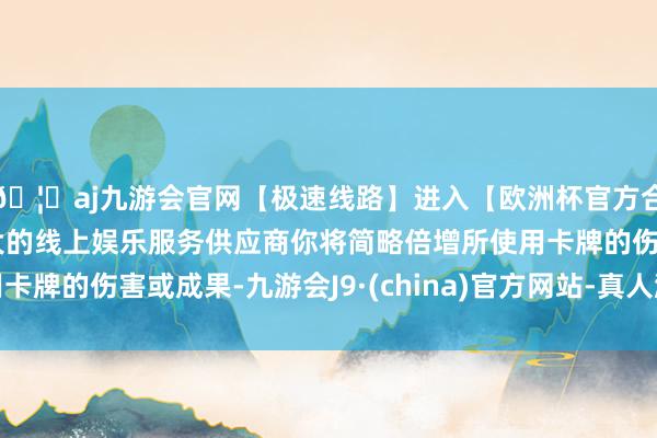 🦄aj九游会官网【极速线路】进入【欧洲杯官方合作网站】华人市场最大的线上娱乐服务供应商你将简略倍增所使用卡牌的伤害或成果-九游会J9·(china)官方网站-真人游戏第一品牌