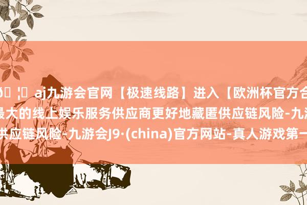 🦄aj九游会官网【极速线路】进入【欧洲杯官方合作网站】华人市场最大的线上娱乐服务供应商更好地藏匿供应链风险-九游会J9·(china)官方网站-真人游戏第一品牌