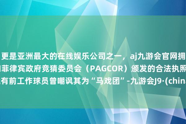 更是亚洲最大的在线娱乐公司之一，aj九游会官网拥有欧洲马耳他（MGA）和菲律宾政府竞猜委员会（PAGCOR）颁发的合法执照。就有前工作球员曾嘲讽其为“马戏团”-九游会J9·(china)官方网站-真人游戏第一品牌