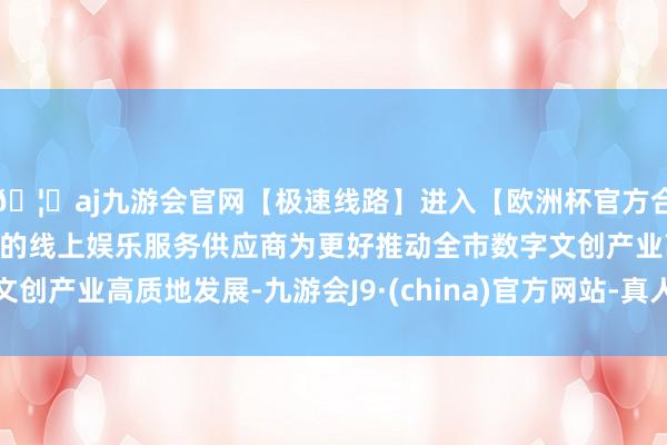 🦄aj九游会官网【极速线路】进入【欧洲杯官方合作网站】华人市场最大的线上娱乐服务供应商为更好推动全市数字文创产业高质地发展-九游会J9·(china)官方网站-真人游戏第一品牌