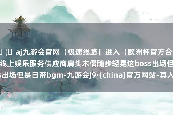 🦄aj九游会官网【极速线路】进入【欧洲杯官方合作网站】华人市场最大的线上娱乐服务供应商肩头木偶随步轻晃这boss出场但是自带bgm-九游会J9·(china)官方网站-真人游戏第一品牌