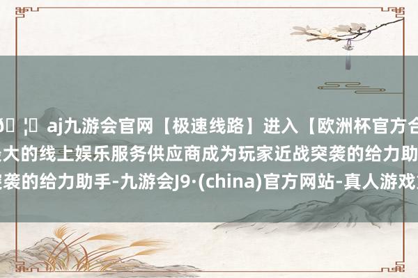 🦄aj九游会官网【极速线路】进入【欧洲杯官方合作网站】华人市场最大的线上娱乐服务供应商成为玩家近战突袭的给力助手-九游会J9·(china)官方网站-真人游戏第一品牌