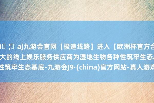 🦄aj九游会官网【极速线路】进入【欧洲杯官方合作网站】华人市场最大的线上娱乐服务供应商为湿地生物各种性筑牢生态基底-九游会J9·(china)官方网站-真人游戏第一品牌