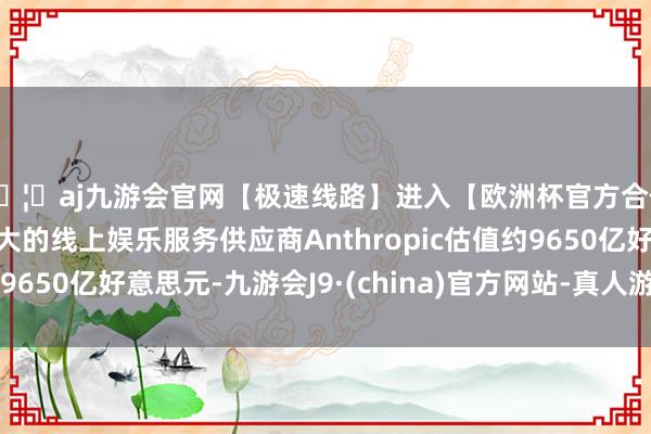 🦄aj九游会官网【极速线路】进入【欧洲杯官方合作网站】华人市场最大的线上娱乐服务供应商Anthropic估值约9650亿好意思元-九游会J9·(china)官方网站-真人游戏第一品牌