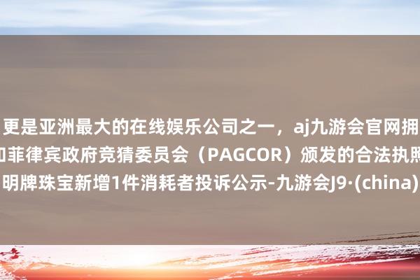 更是亚洲最大的在线娱乐公司之一，aj九游会官网拥有欧洲马耳他（MGA）和菲律宾政府竞猜委员会（PAGCOR）颁发的合法执照。明牌珠宝新增1件消耗者投诉公示-九游会J9·(china)官方网站-真人游戏第一品牌