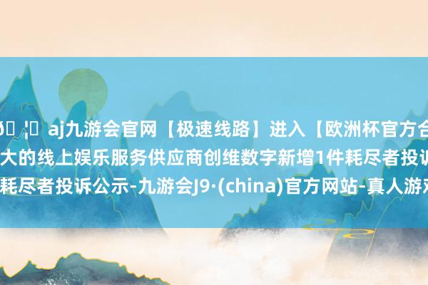 🦄aj九游会官网【极速线路】进入【欧洲杯官方合作网站】华人市场最大的线上娱乐服务供应商创维数字新增1件耗尽者投诉公示-九游会J9·(china)官方网站-真人游戏第一品牌
