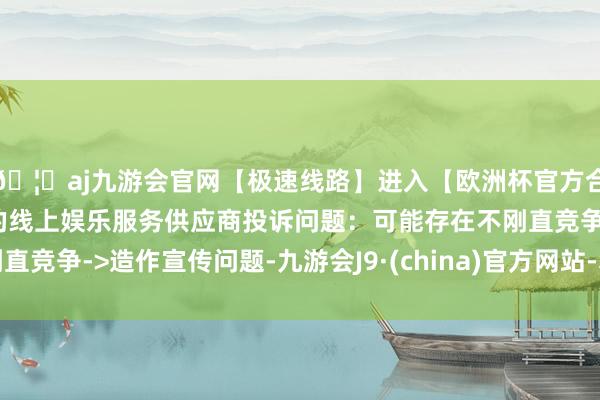 🦄aj九游会官网【极速线路】进入【欧洲杯官方合作网站】华人市场最大的线上娱乐服务供应商投诉问题：可能存在不刚直竞争->造作宣传问题-九游会J9·(china)官方网站-真人游戏第一品牌