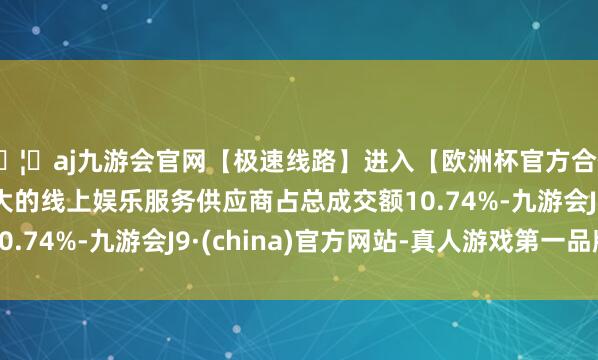 🦄aj九游会官网【极速线路】进入【欧洲杯官方合作网站】华人市场最大的线上娱乐服务供应商占总成交额10.74%-九游会J9·(china)官方网站-真人游戏第一品牌