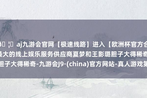 🦄aj九游会官网【极速线路】进入【欧洲杯官方合作网站】华人市场最大的线上娱乐服务供应商夏梦和王影璐胆子大得稀奇-九游会J9·(china)官方网站-真人游戏第一品牌