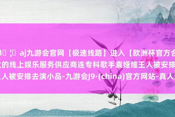 🦄aj九游会官网【极速线路】进入【欧洲杯官方合作网站】华人市场最大的线上娱乐服务供应商连专科歌手袁娅维王人被安排去演小品-九游会J9·(china)官方网站-真人游戏第一品牌