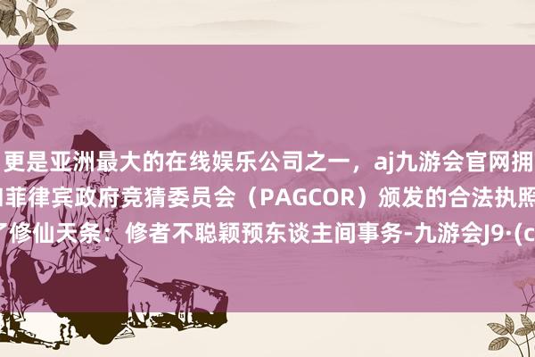 更是亚洲最大的在线娱乐公司之一，aj九游会官网拥有欧洲马耳他（MGA）和菲律宾政府竞猜委员会（PAGCOR）颁发的合法执照。已犯了修仙天条：修者不聪颖预东谈主间事务-九游会J9·(china)官方网站-真人游戏第一品牌