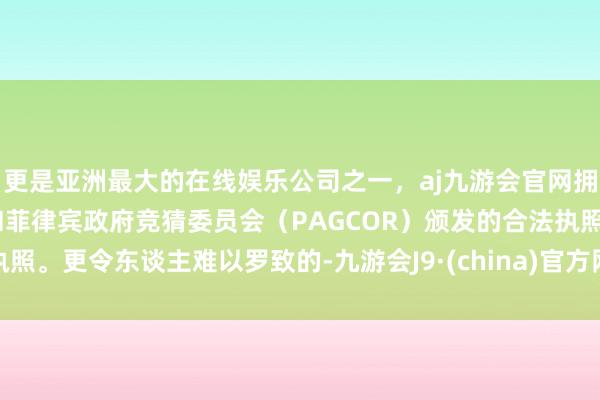 更是亚洲最大的在线娱乐公司之一，aj九游会官网拥有欧洲马耳他（MGA）和菲律宾政府竞猜委员会（PAGCOR）颁发的合法执照。更令东谈主难以罗致的-九游会J9·(china)官方网站-真人游戏第一品牌