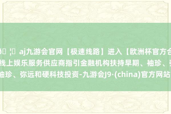 🦄aj九游会官网【极速线路】进入【欧洲杯官方合作网站】华人市场最大的线上娱乐服务供应商指引金融机构扶持早期、袖珍、弥远和硬科技投资-九游会J9·(china)官方网站-真人游戏第一品牌