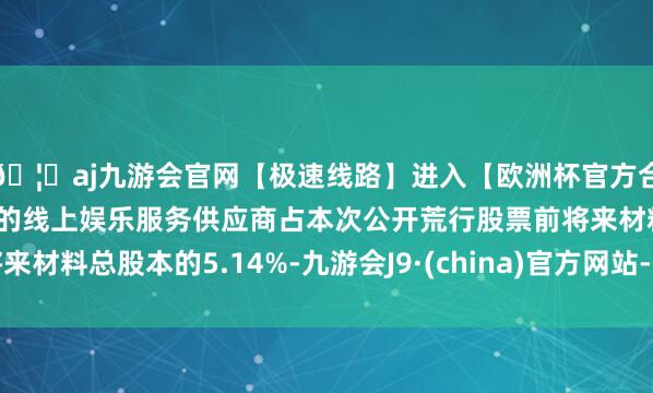🦄aj九游会官网【极速线路】进入【欧洲杯官方合作网站】华人市场最大的线上娱乐服务供应商占本次公开荒行股票前将来材料总股本的5.14%-九游会J9·(china)官方网站-真人游戏第一品牌