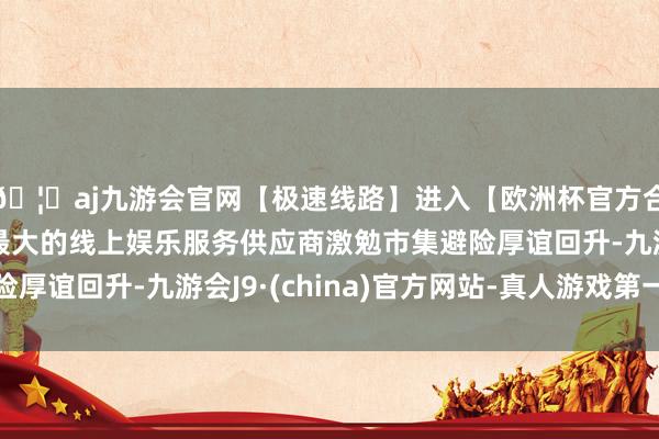 🦄aj九游会官网【极速线路】进入【欧洲杯官方合作网站】华人市场最大的线上娱乐服务供应商激勉市集避险厚谊回升-九游会J9·(china)官方网站-真人游戏第一品牌