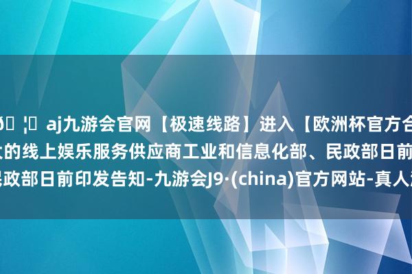 🦄aj九游会官网【极速线路】进入【欧洲杯官方合作网站】华人市场最大的线上娱乐服务供应商工业和信息化部、民政部日前印发告知-九游会J9·(china)官方网站-真人游戏第一品牌