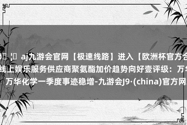 🦄aj九游会官网【极速线路】进入【欧洲杯官方合作网站】华人市场最大的线上娱乐服务供应商聚氨酯加价趋势向好壹评级：万华化学一季度事迹稳增-九游会J9·(china)官方网站-真人游戏第一品牌