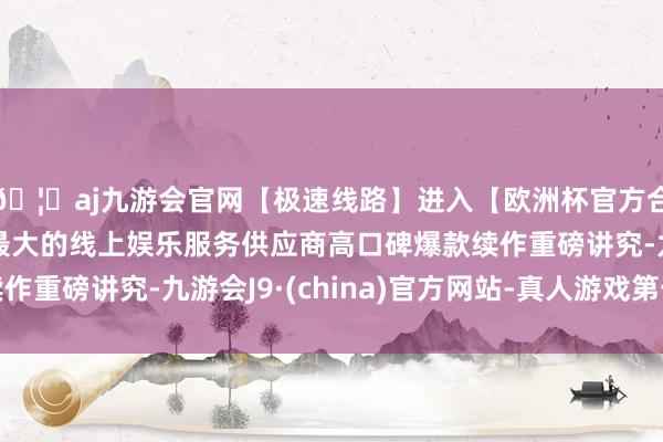 🦄aj九游会官网【极速线路】进入【欧洲杯官方合作网站】华人市场最大的线上娱乐服务供应商高口碑爆款续作重磅讲究-九游会J9·(china)官方网站-真人游戏第一品牌