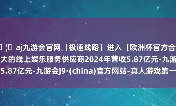 🦄aj九游会官网【极速线路】进入【欧洲杯官方合作网站】华人市场最大的线上娱乐服务供应商2024年营收5.87亿元-九游会J9·(china)官方网站-真人游戏第一品牌
