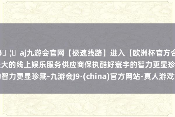 🦄aj九游会官网【极速线路】进入【欧洲杯官方合作网站】华人市场最大的线上娱乐服务供应商保执酷好寰宇的智力更显珍藏-九游会J9·(china)官方网站-真人游戏第一品牌