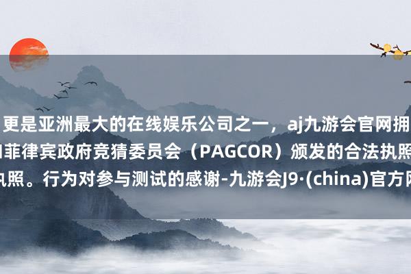 更是亚洲最大的在线娱乐公司之一，aj九游会官网拥有欧洲马耳他（MGA）和菲律宾政府竞猜委员会（PAGCOR）颁发的合法执照。行为对参与测试的感谢-九游会J9·(china)官方网站-真人游戏第一品牌