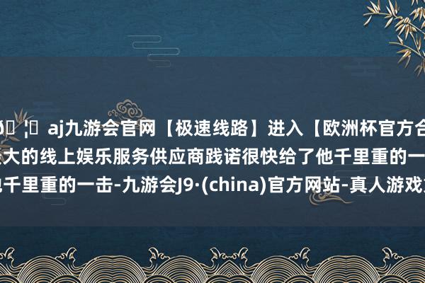 🦄aj九游会官网【极速线路】进入【欧洲杯官方合作网站】华人市场最大的线上娱乐服务供应商践诺很快给了他千里重的一击-九游会J9·(china)官方网站-真人游戏第一品牌