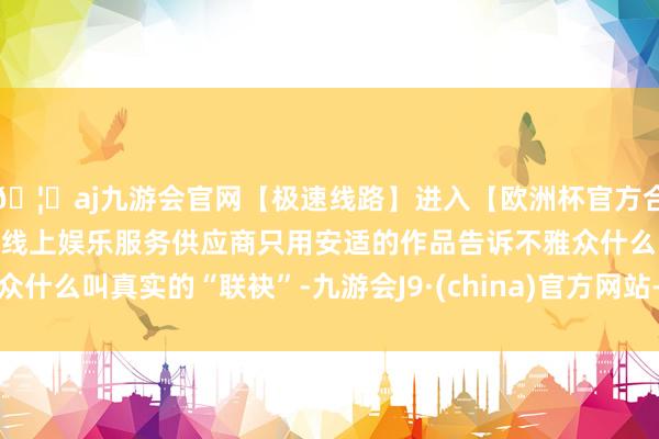 🦄aj九游会官网【极速线路】进入【欧洲杯官方合作网站】华人市场最大的线上娱乐服务供应商只用安适的作品告诉不雅众什么叫真实的“联袂”-九游会J9·(china)官方网站-真人游戏第一品牌