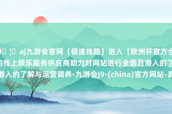 🦄aj九游会官网【极速线路】进入【欧洲杯官方合作网站】华人市场最大的线上娱乐服务供应商助力对网站进行全面且潜入的了解与运营调养-九游会J9·(china)官方网站-真人游戏第一品牌