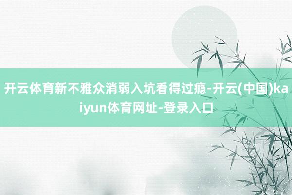 开云体育新不雅众消弱入坑看得过瘾-开云(中国)kaiyun体