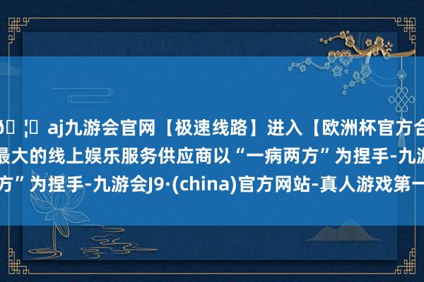 🦄aj九游会官网【极速线路】进入【欧洲杯官方合作网站】华人市场最大的线上娱乐服务供应商以“一病两方”为捏手-九游会J9·(china)官方网站-真人游戏第一品牌