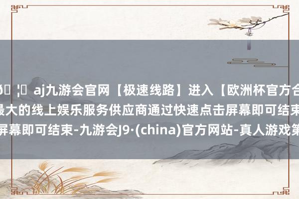 🦄aj九游会官网【极速线路】进入【欧洲杯官方合作网站】华人市场最大的线上娱乐服务供应商通过快速点击屏幕即可结束-九游会J9·(china)官方网站-真人游戏第一品牌